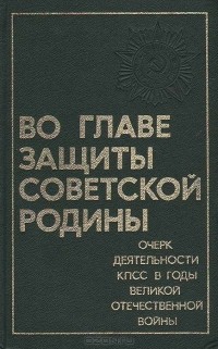 Во главе защиты Советской Родины: Очерк деятельности КПСС в годы Великой Отечественной войны