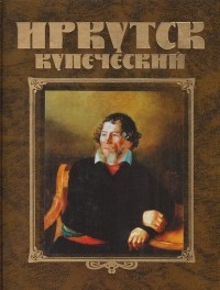 Иркутск купеческий: История города в лицах и судьбах